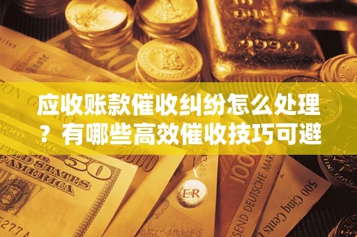 武汉应收账款催收纠纷怎么处理？有哪些高效催收技巧可避免坏账？